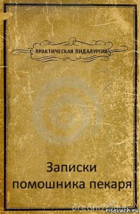 ПРАКТИЧЕСКАЯ ПИДАЛУРГИЯ Записки помошника пекаря