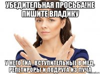 убедительная просьба!не пишите владику у него гиа , вступительные в мед, репетироры и подруга из луча