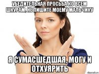 убедительная просьба ко всем шкурам, не пишите моему мальчику я сумасшедшая, могу и отхуярить