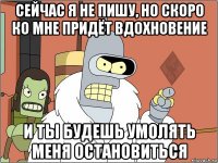 сейчас я не пишу, но скоро ко мне придёт вдохновение и ты будешь умолять меня остановиться