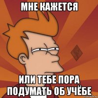 мне кажется или тебе пора подумать об учёбе