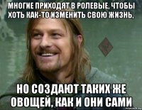 многие приходят в ролевые, чтобы хоть как-то изменить свою жизнь, но создают таких же овощей, как и они сами