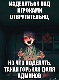 издеваться над игроками отвратительно, но что поделать, такая горькая доля админов