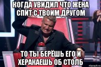 когда увидил что жена спит с твоим другом то ты берёшь его и херакаешь об столб