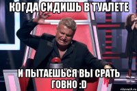 когда сидишь в туалете и пытаешься вы срать говно :d