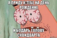 я приду к тебе на день рождение и бодарь голову сквидварта