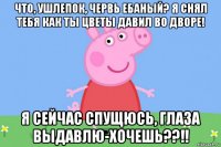 что, ушлепок, червь ебаный? я снял тебя как ты цветы давил во дворе! я сейчас спущюсь, глаза выдавлю-хочешь??!!