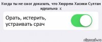 Когда ты не смог доказать, что Хюррем Хасики Султан идеальна :с Орать, истерить, устраивать срач 