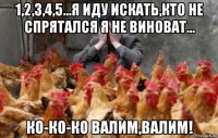 1,2,3,4,5...я иду искать,кто не спрятался я не виноват... ко-ко-ко валим,валим!