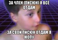 за член (писюн) я всё отдам за свой писюн отдам я жопу