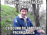 ша деньги с эстакады придут со всеми по зарплате раскидаюсь