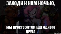 заходи к нам ночью, мы просто хотим еще одного друга