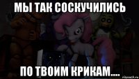 мы так соскучились по твоим крикам....
