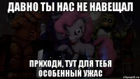 давно ты нас не навещал приходи, тут для тебя особенный ужас