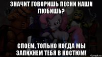 значит говоришь песни наши любишь? споем, только когда мы запихнем тебя в костюм!