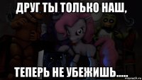 друг ты только наш, теперь не убежишь.....