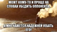 можт кому-то и проще на словах убедить оппонента.. а мне кажется,надежней уебать его!