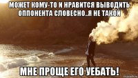 может кому-то и нравится выводить оппонента словесно..я не такой мне проще его уебать!
