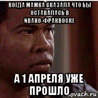 когда мамка сказала что бы оставалась в ивано-фраквоске а 1 апреля уже прошло