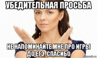 убедительная просьба не напоминайте мне про игры до егэ, спасибо