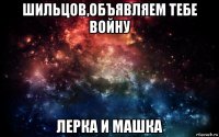 шильцов,объявляем тебе войну лерка и машка