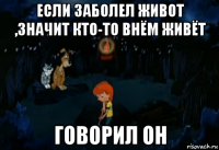 если заболел живот ,значит кто-то внём живёт говорил он