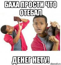 баха прости что отебал денег нету!