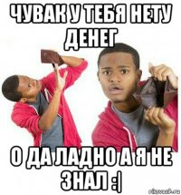 чувак у тебя нету денег о да ладно а я не знал :|