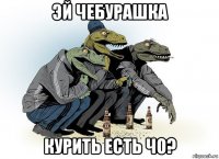 эй чебурашка курить есть чо?