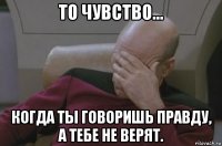 то чувство... когда ты говоришь правду, а тебе не верят.