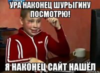 ура наконец шурыгину посмотрю! я наконец сайт нашёл