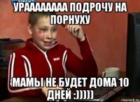 ураааааааа подрочу на порнуху мамы не будет дома 10 дней :)))))