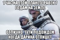 1 час на етой планете равен 7 годам на земле отлично, тути подождем когда дарина отпишет