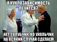 а куклозависимость лечится? нет, голубчик. но укольчик на всякий случай сделаем