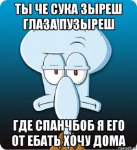 ты че сука зыреш глаза пузыреш где спанчбоб я его от ебать хочу дома