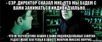 - сэр, директор сказал мне, что мы будем с вами заниматься индивидуально. . . - что ж, перспектива наших с вами индивидуальных занятий радует меня, как репья в хвосте мокрую миссис норрис.