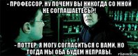 - профессор, ну почему вы никогда со мной не соглашаетесь?! - поттер, я могу согласиться с вами, но тогда мы оба будем неправы.