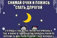 снимай очки и ложись спать длрогой а я приду к тебе во сне тихонечко прильны к тебе. и нежно в губы поцелую.пройдусь рукой по волсам-ты мне такой родной!!! твоя женушка г
