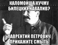 каломойша кучму билецких навалив? лаврентий петрович прикажите смыть