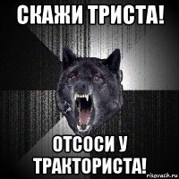 скажи триста! отсоси у тракториста!