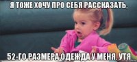 я тоже хочу про себя рассказать, 52-го размера одежда у меня. утя