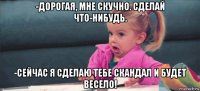 -дорогая, мне скучно. сделай что-нибудь. -сейчас я сделаю тебе скандал и будет весело!