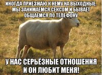 иногда приезжаю к нему на выходные, мы занимаемся сексом и бывает общаемся по телефону у нас серьёзные отношения и он любит меня!