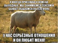 я иногда приезжаю к нему на выходные, мы занимаемся сексом и бывает общаемся по телефону у нас серьёзные отношения и он любит меня!