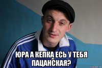  юра а кепка есь у тебя пацанская?