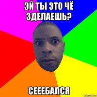 эй ты это чё зделаешь? сееебался