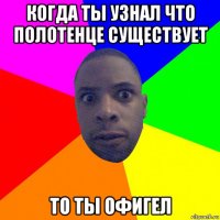 когда ты узнал что полотенце существует то ты офигел