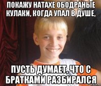 покажу натахе ободраные кулаки, когда упал в душе, пусть думает, что с братками разбирался