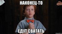 наконец-то едут сватать