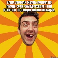 ваша личная жизнь пошла по пизде, если саундтреком к ней отлично подходят песни меладзе. 